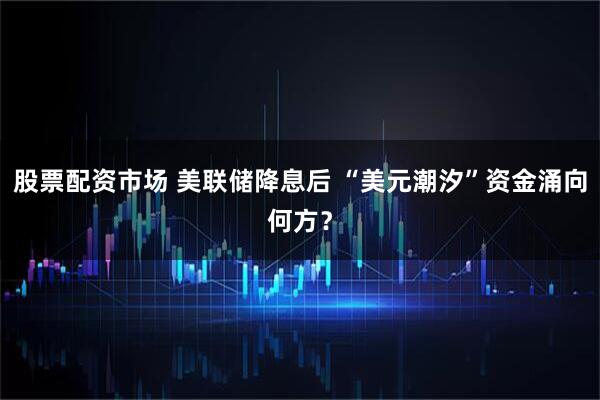 股票配资市场 美联储降息后 “美元潮汐”资金涌向何方？