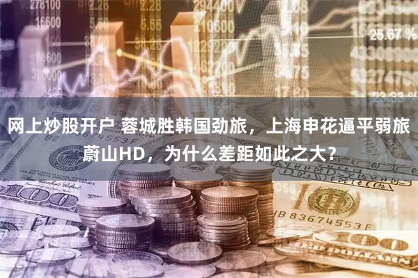网上炒股开户 蓉城胜韩国劲旅，上海申花逼平弱旅蔚山HD，为什么差距如此之大？