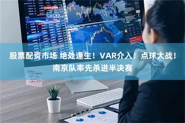 股票配资市场 绝处逢生！VAR介入！点球大战！南京队率先杀进半决赛