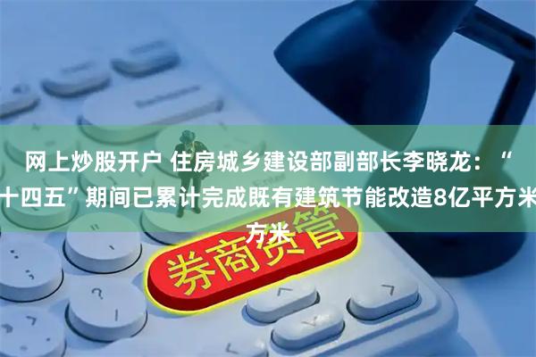 网上炒股开户 住房城乡建设部副部长李晓龙：“十四五”期间已累计完成既有建筑节能改造8亿平方米