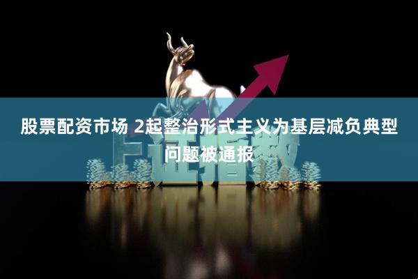 股票配资市场 2起整治形式主义为基层减负典型问题被通报