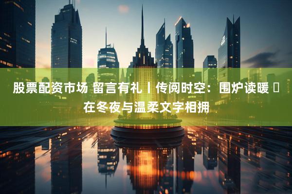 股票配资市场 留言有礼丨传阅时空：围炉读暖 ・在冬夜与温柔文字相拥