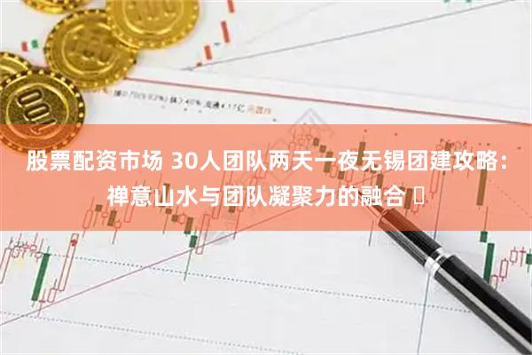 股票配资市场 30人团队两天一夜无锡团建攻略：禅意山水与团队凝聚力的融合 ️