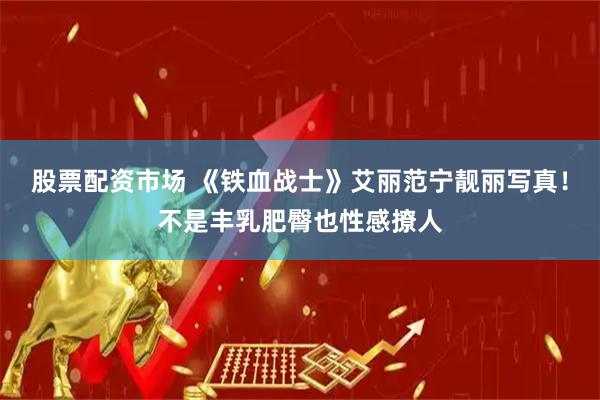 股票配资市场 《铁血战士》艾丽范宁靓丽写真！不是丰乳肥臀也性感撩人