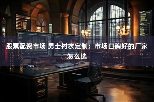 股票配资市场 男士衬衣定制：市场口碑好的厂家怎么选