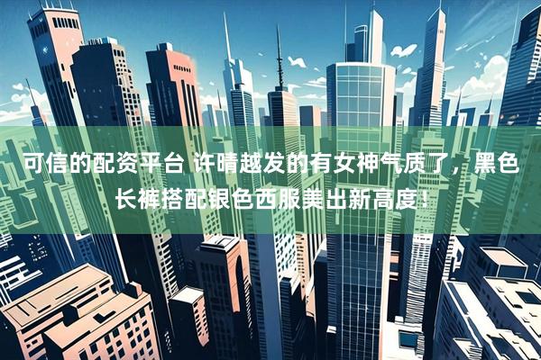 可信的配资平台 许晴越发的有女神气质了，黑色长裤搭配银色西服美出新高度！
