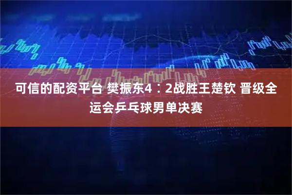 可信的配资平台 樊振东4∶2战胜王楚钦 晋级全运会乒乓球男单决赛