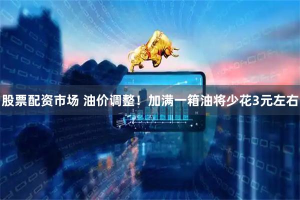 股票配资市场 油价调整！加满一箱油将少花3元左右