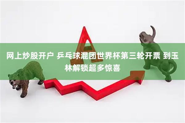 网上炒股开户 乒乓球混团世界杯第三轮开票 到玉林解锁超多惊喜