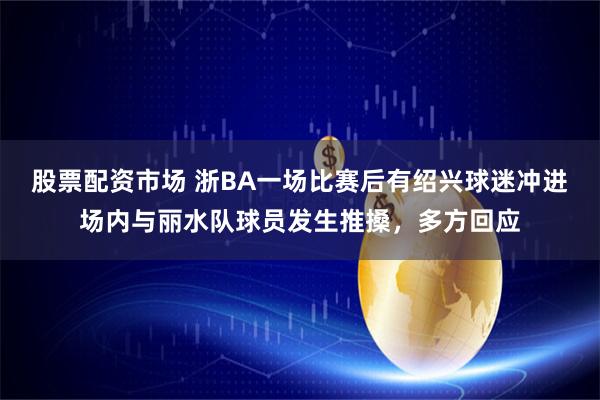股票配资市场 浙BA一场比赛后有绍兴球迷冲进场内与丽水队球员发生推搡，多方回应