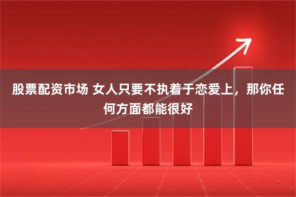 股票配资市场 女人只要不执着于恋爱上，那你任何方面都能很好