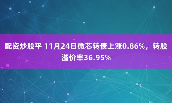 配资炒股平 11月24日微芯转债上涨0.86%，转股溢价率36.95%