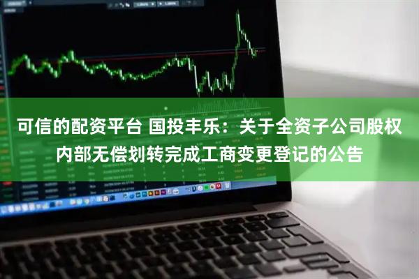 可信的配资平台 国投丰乐：关于全资子公司股权内部无偿划转完成工商变更登记的公告