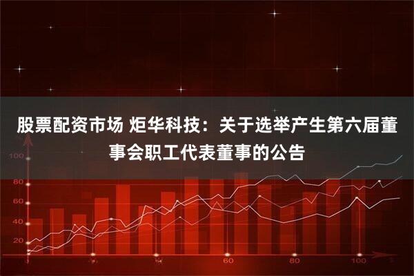 股票配资市场 炬华科技：关于选举产生第六届董事会职工代表董事的公告