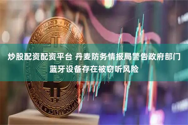 炒股配资配资平台 丹麦防务情报局警告政府部门蓝牙设备存在被窃听风险