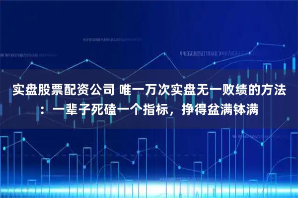 实盘股票配资公司 唯一万次实盘无一败绩的方法：一辈子死磕一个指标，挣得盆满钵满