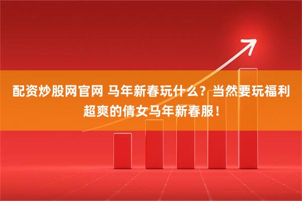 配资炒股网官网 马年新春玩什么？当然要玩福利超爽的倩女马年新春服！