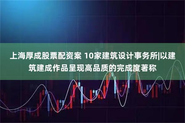 上海厚成股票配资案 10家建筑设计事务所|以建筑建成作品呈现高品质的完成度著称