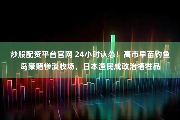 炒股配资平台官网 24小时认怂！高市早苗钓鱼岛豪赌惨淡收场，日本渔民成政治牺牲品