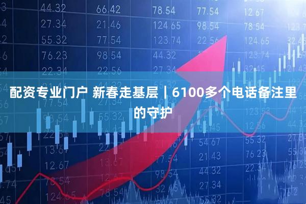 配资专业门户 新春走基层｜6100多个电话备注里的守护