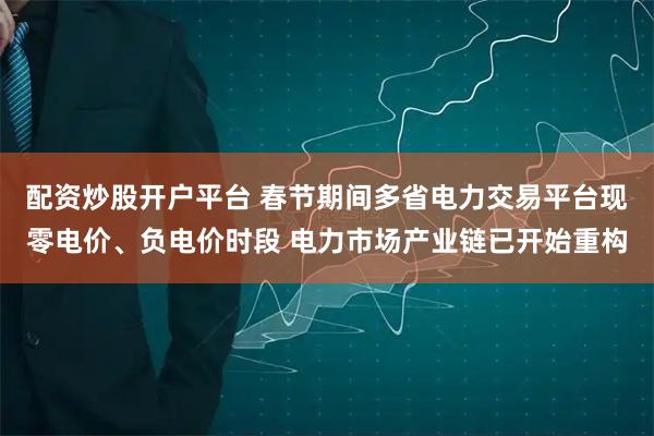 配资炒股开户平台 春节期间多省电力交易平台现零电价、负电价时段 电力市场产业链已开始重构