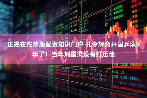 正规在线炒股配资知识门户 孔令辉离开国乒队9年了！当年刘国梁没有打压他