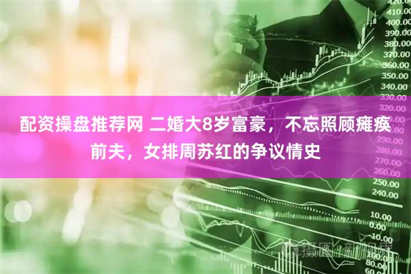 配资操盘推荐网 二婚大8岁富豪，不忘照顾瘫痪前夫，女排周苏红的争议情史