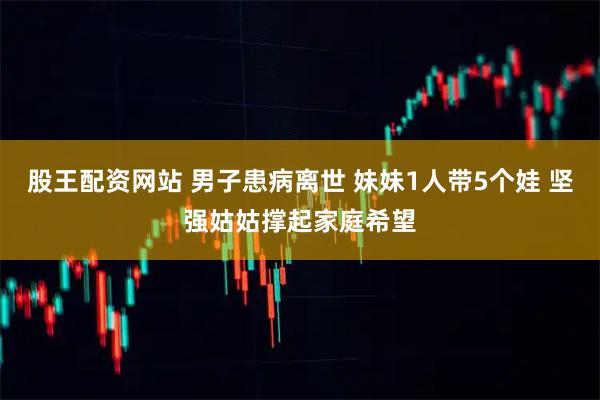 股王配资网站 男子患病离世 妹妹1人带5个娃 坚强姑姑撑起家庭希望
