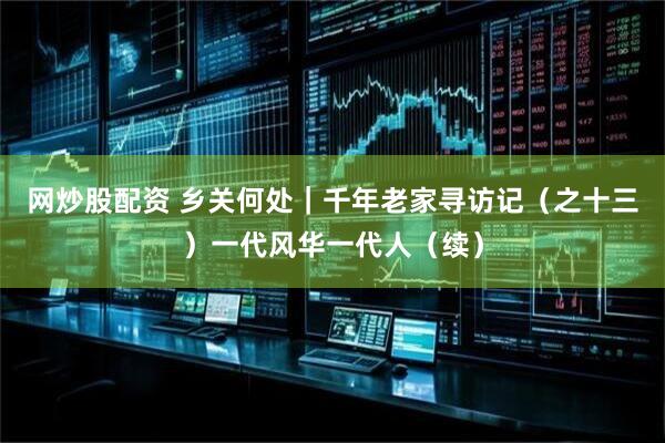 网炒股配资 乡关何处｜千年老家寻访记（之十三）一代风华一代人（续）
