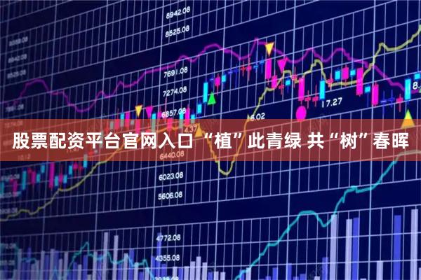 股票配资平台官网入口 “植”此青绿 共“树”春晖