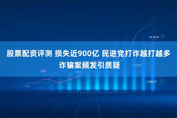 股票配资评测 损失近900亿 民进党打诈越打越多 诈骗案频发引质疑