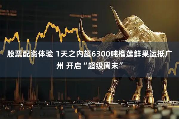 股票配资体验 1天之内超6300吨榴莲鲜果运抵广州 开启“超级周末”
