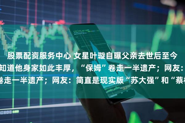 股票配资服务中心 女星叶璇自曝父亲去世后至今未安葬：父亲离世后才知道他身家如此丰厚，“保姆”卷走一半遗产；网友：简直是现实版“苏大强”和“蔡根花”