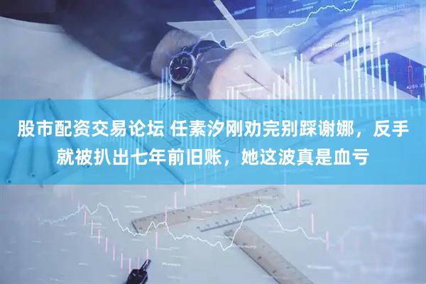 股市配资交易论坛 任素汐刚劝完别踩谢娜，反手就被扒出七年前旧账，她这波真是血亏