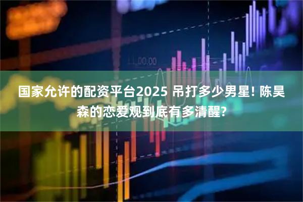 国家允许的配资平台2025 吊打多少男星! 陈昊森的恋爱观到底有多清醒?